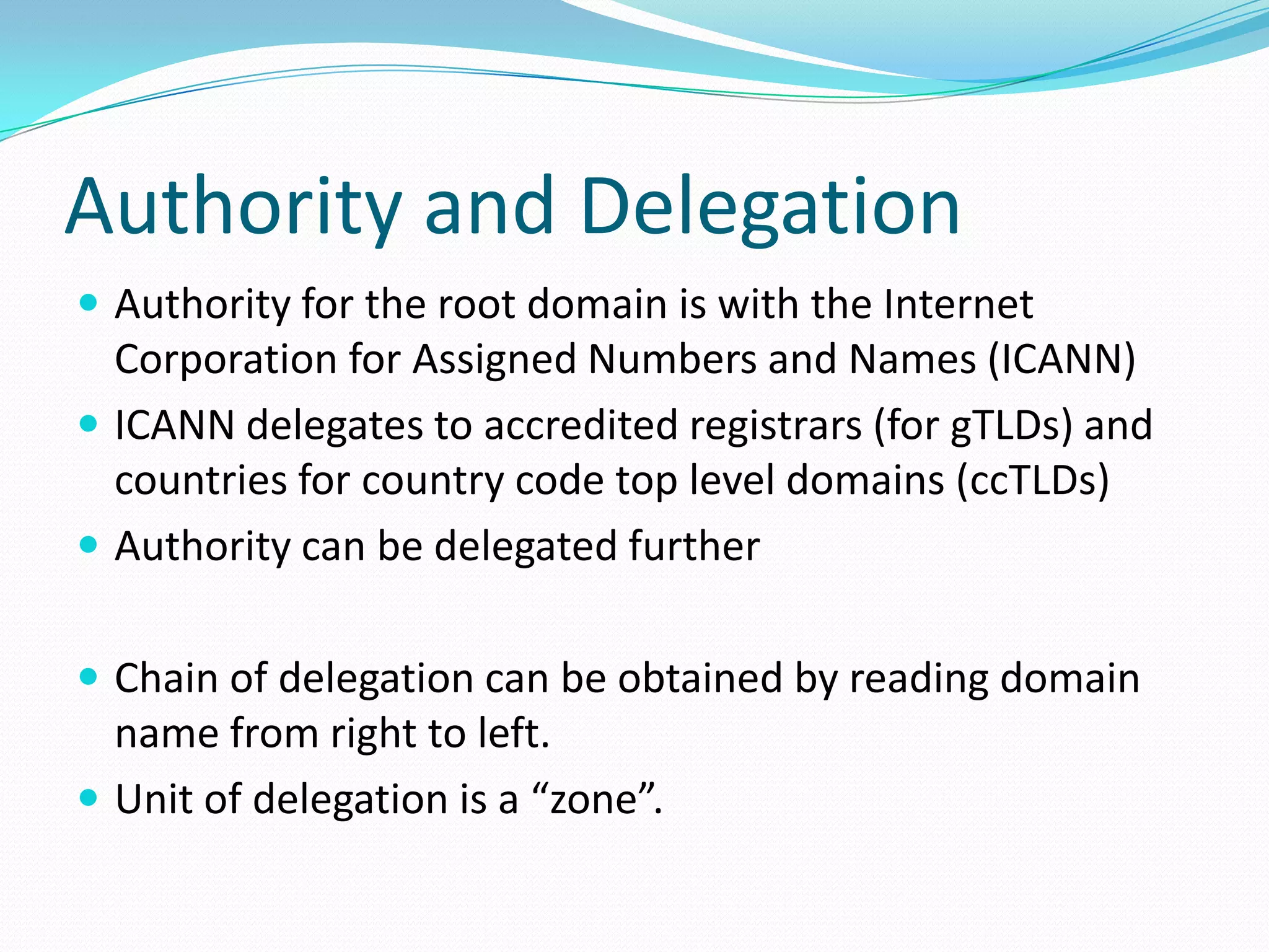 Authority and Delegation
 Authority for the root domain is with the Internet
Corporation for Assigned Numbers and Names (ICANN)
 ICANN delegates to accredited registrars (for gTLDs) and
countries for country code top level domains (ccTLDs)
 Authority can be delegated further
 Chain of delegation can be obtained by reading domain
name from right to left.
 Unit of delegation is a “zone”.
 
