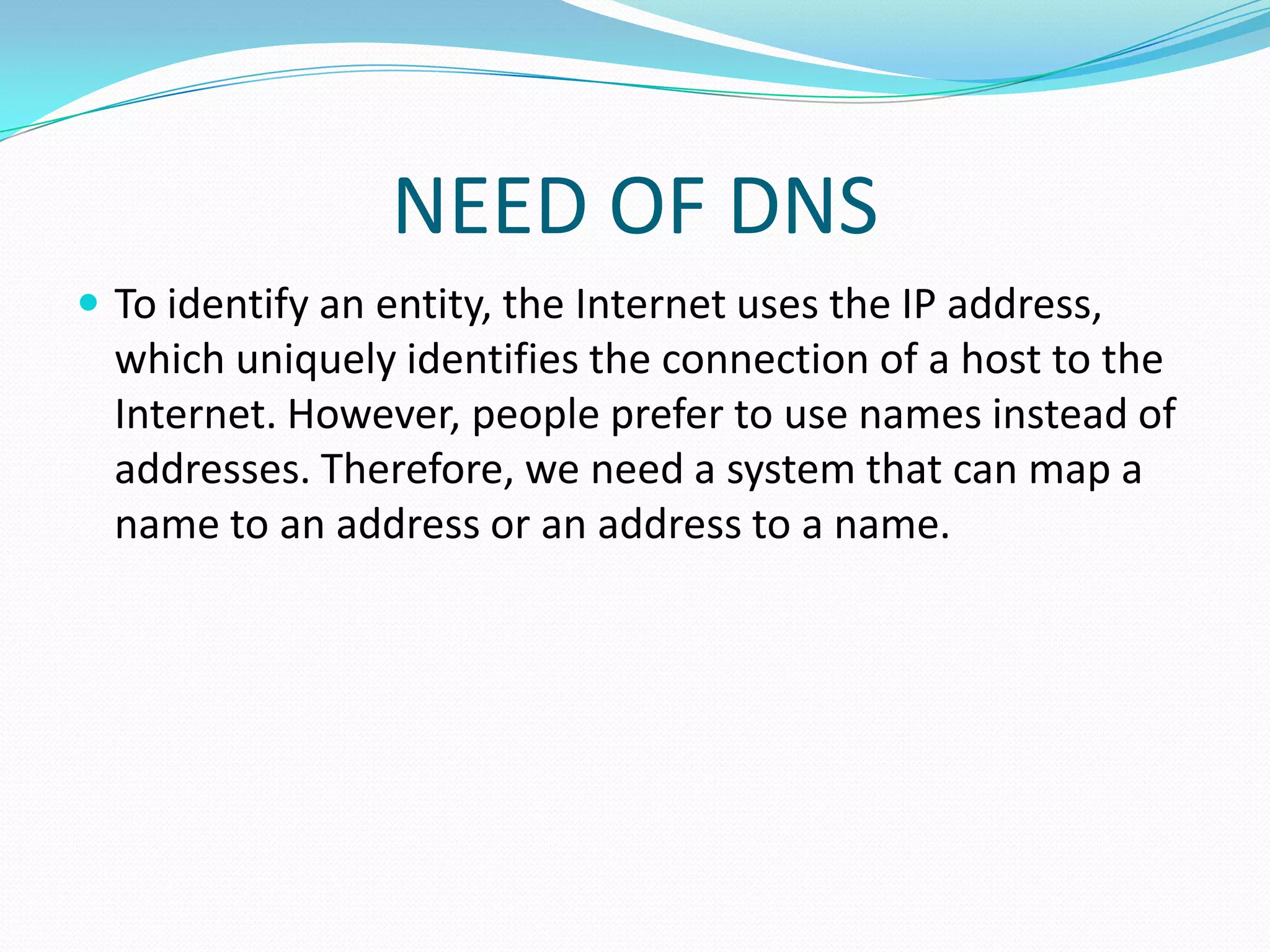 NEED OF DNS
 To identify an entity, the Internet uses the IP address,
which uniquely identifies the connection of a host to the
Internet. However, people prefer to use names instead of
addresses. Therefore, we need a system that can map a
name to an address or an address to a name.
 