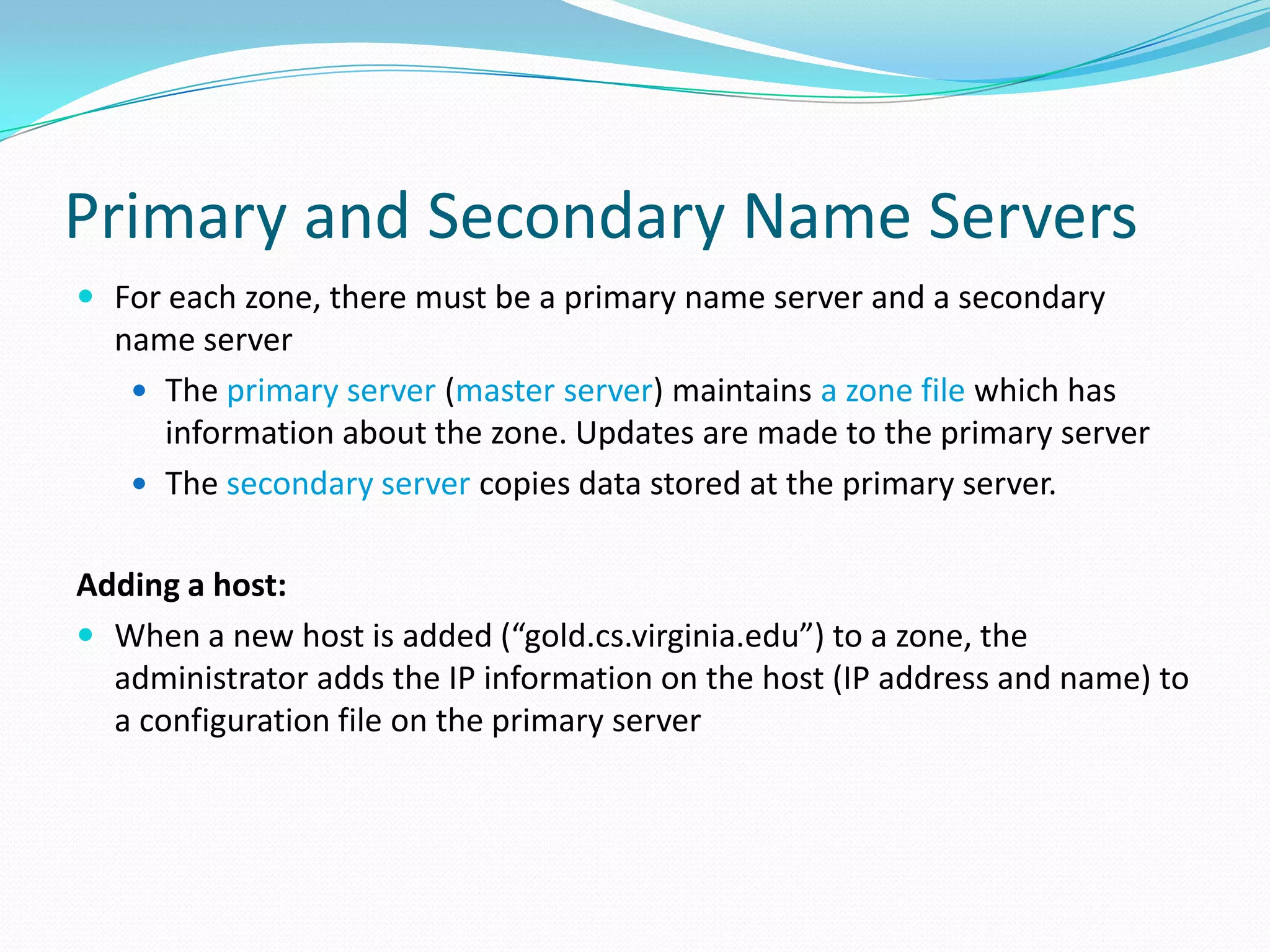 Primary and Secondary Name Servers
 For each zone, there must be a primary name server and a secondary
name server
 The primary server (master server) maintains a zone file which has
information about the zone. Updates are made to the primary server
 The secondary server copies data stored at the primary server.
Adding a host:
 When a new host is added (“gold.cs.virginia.edu”) to a zone, the
administrator adds the IP information on the host (IP address and name) to
a configuration file on the primary server
 