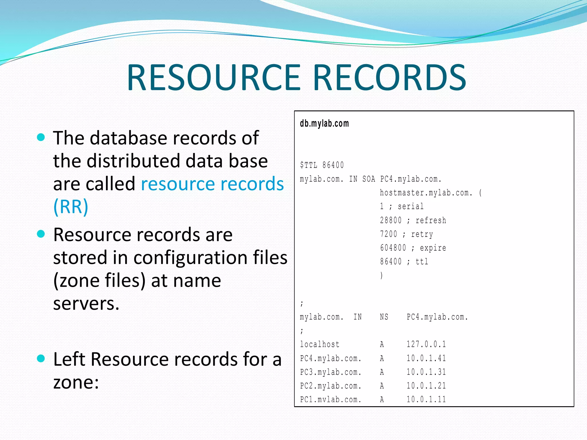 RESOURCE RECORDS
 The database records of
the distributed data base
are called resource records
(RR)
 Resource records are
stored in configuration files
(zone files) at name
servers.
 Left Resource records for a
zone:
db.mylab.com
$TTL 86400
mylab.com. IN SOA PC4.mylab.com.
hostmaster.mylab.com. (
1 ; serial
28800 ; refresh
7200 ; retry
604800 ; expire
86400 ; ttl
)
;
mylab.com. IN NS PC4.mylab.com.
;
localhost A 127.0.0.1
PC4.mylab.com. A 10.0.1.41
PC3.mylab.com. A 10.0.1.31
PC2.mylab.com. A 10.0.1.21
PC1.mylab.com. A 10.0.1.11
 