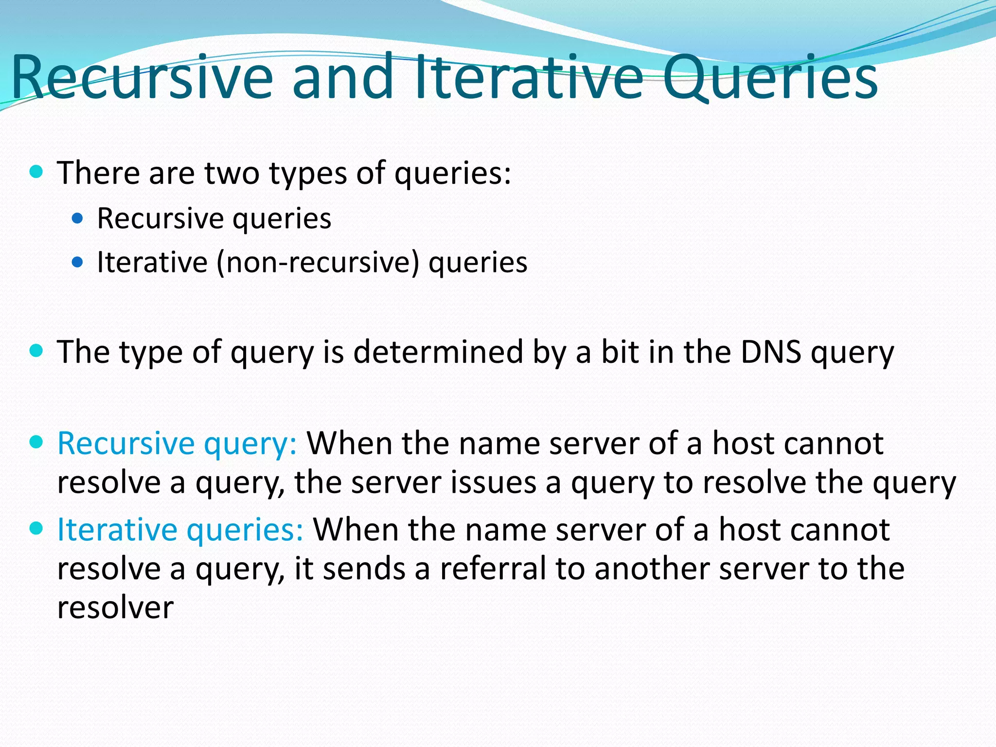 Recursive and Iterative Queries
 There are two types of queries:
 Recursive queries
 Iterative (non-recursive) queries
 The type of query is determined by a bit in the DNS query
 Recursive query: When the name server of a host cannot
resolve a query, the server issues a query to resolve the query
 Iterative queries: When the name server of a host cannot
resolve a query, it sends a referral to another server to the
resolver
 