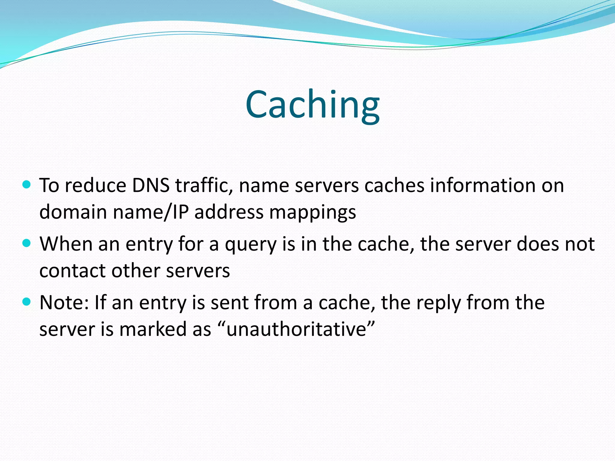 Caching
 To reduce DNS traffic, name servers caches information on
domain name/IP address mappings
 When an entry for a query is in the cache, the server does not
contact other servers
 Note: If an entry is sent from a cache, the reply from the
server is marked as “unauthoritative”
 