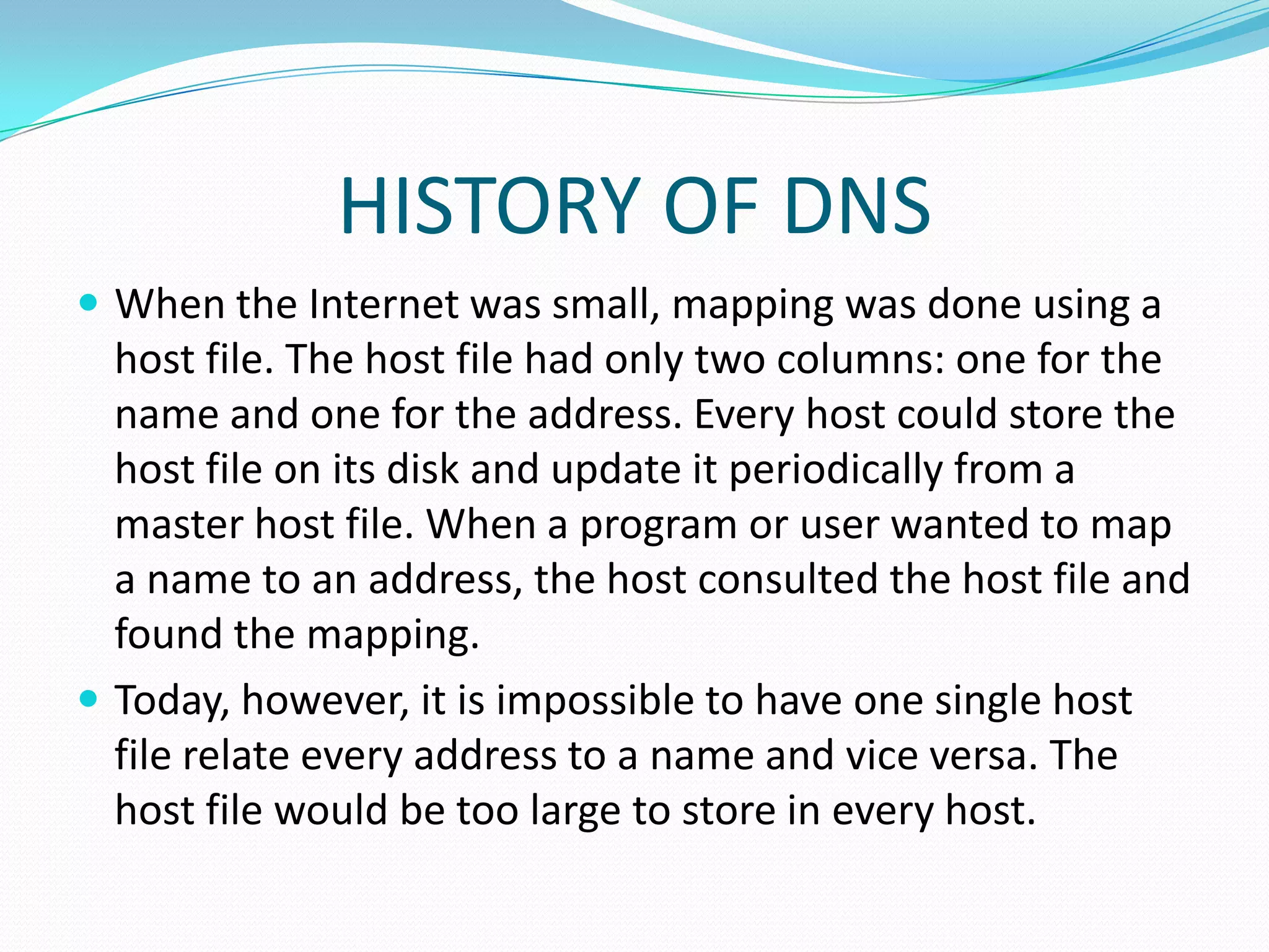 HISTORY OF DNS
 When the Internet was small, mapping was done using a
host file. The host file had only two columns: one for the
name and one for the address. Every host could store the
host file on its disk and update it periodically from a
master host file. When a program or user wanted to map
a name to an address, the host consulted the host file and
found the mapping.
 Today, however, it is impossible to have one single host
file relate every address to a name and vice versa. The
host file would be too large to store in every host.
 