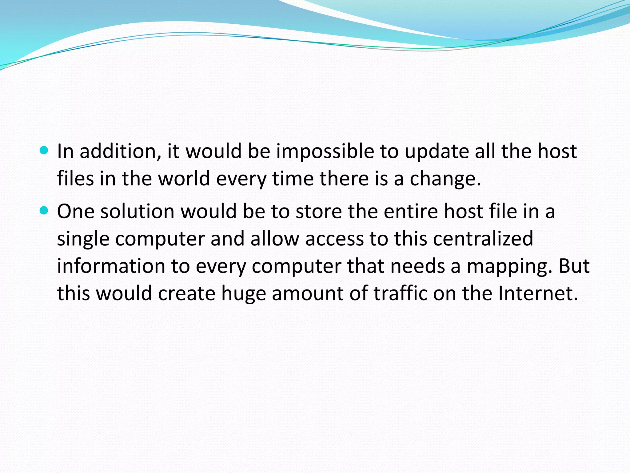  In addition, it would be impossible to update all the host
files in the world every time there is a change.
 One solution would be to store the entire host file in a
single computer and allow access to this centralized
information to every computer that needs a mapping. But
this would create huge amount of traffic on the Internet.
 