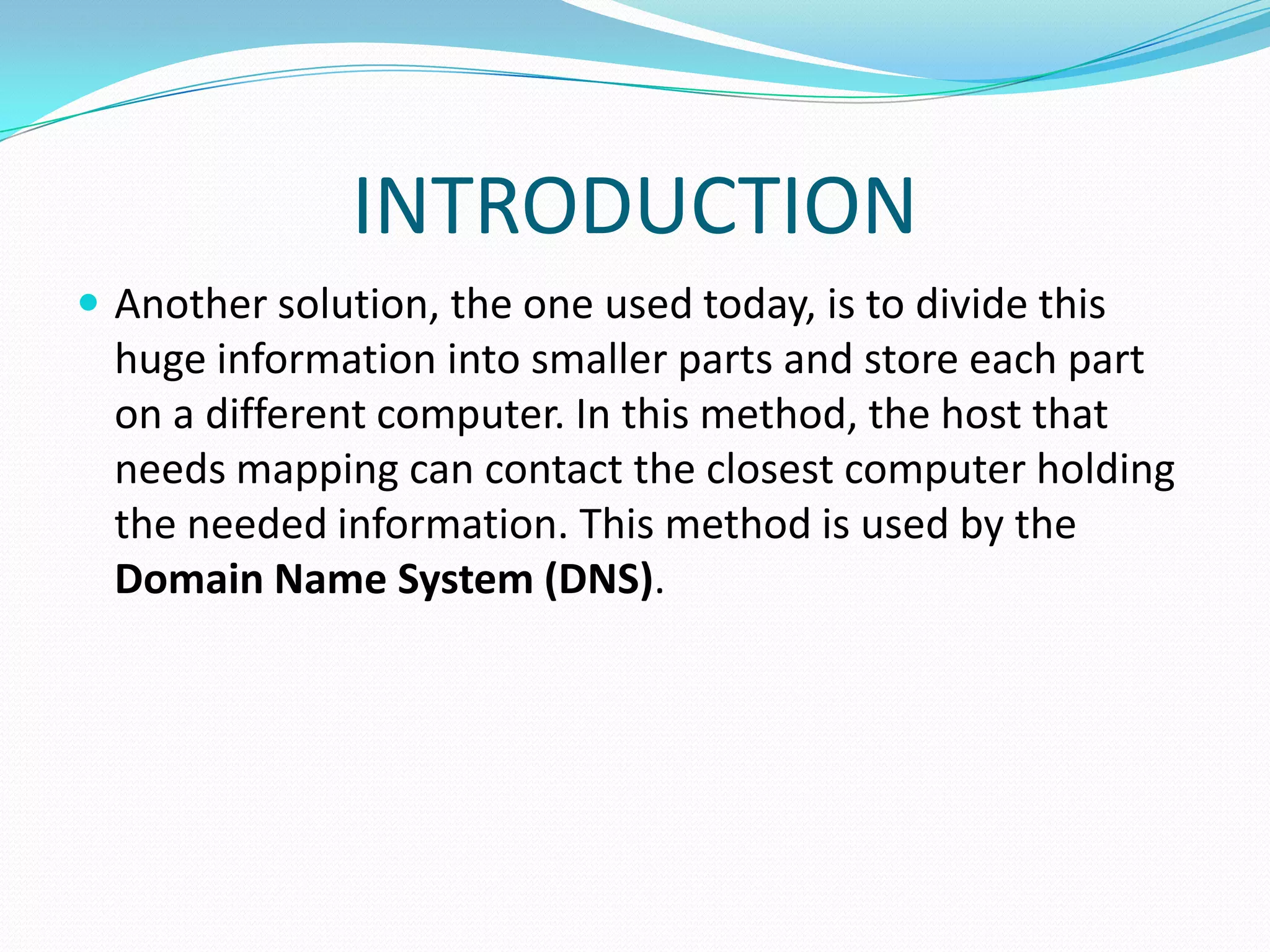 INTRODUCTION
 Another solution, the one used today, is to divide this
huge information into smaller parts and store each part
on a different computer. In this method, the host that
needs mapping can contact the closest computer holding
the needed information. This method is used by the
Domain Name System (DNS).
 