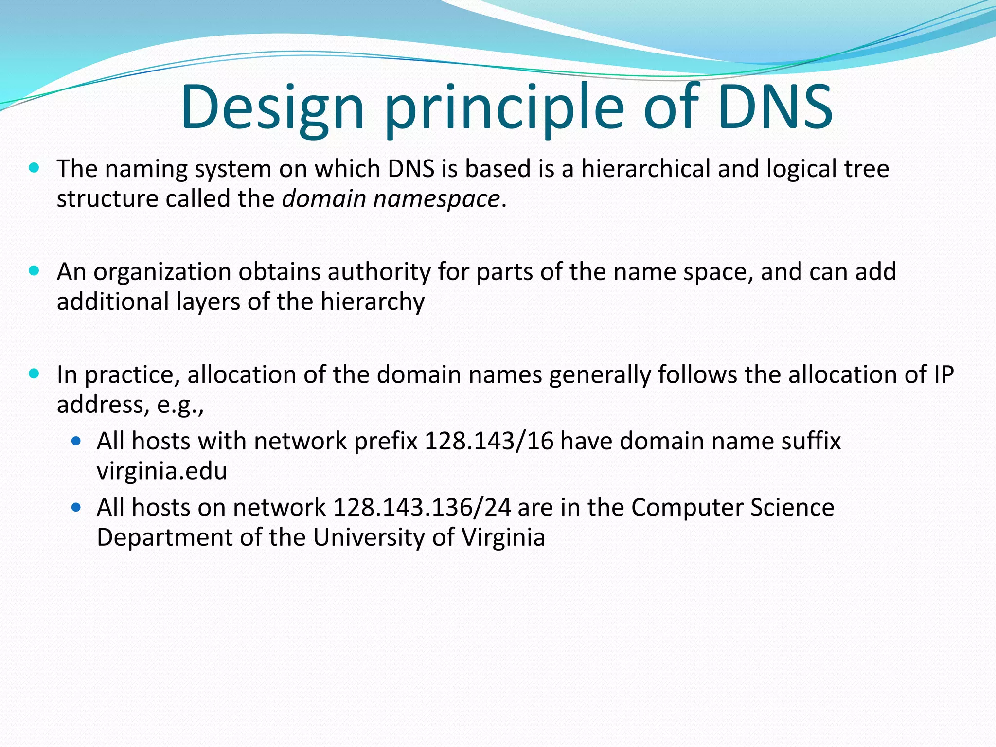 Design principle of DNS
 The naming system on which DNS is based is a hierarchical and logical tree
structure called the domain namespace.
 An organization obtains authority for parts of the name space, and can add
additional layers of the hierarchy
 In practice, allocation of the domain names generally follows the allocation of IP
address, e.g.,
 All hosts with network prefix 128.143/16 have domain name suffix
virginia.edu
 All hosts on network 128.143.136/24 are in the Computer Science
Department of the University of Virginia
 