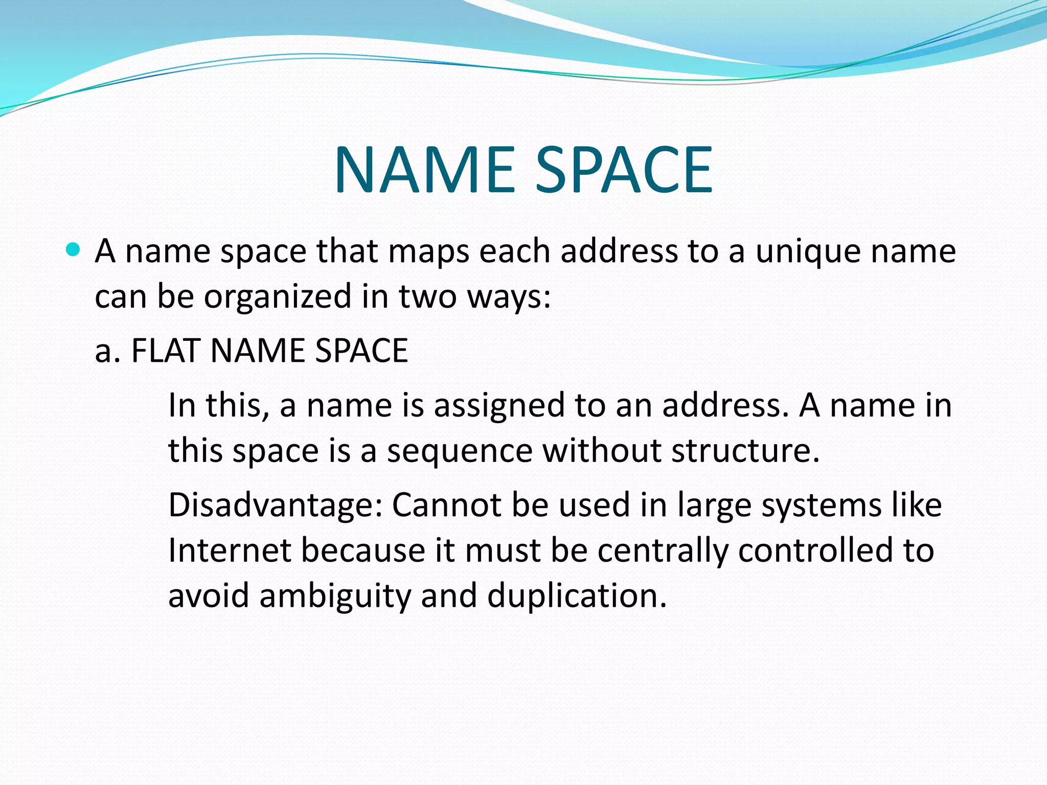 NAME SPACE
 A name space that maps each address to a unique name
can be organized in two ways:
a. FLAT NAME SPACE
In this, a name is assigned to an address. A name in
this space is a sequence without structure.
Disadvantage: Cannot be used in large systems like
Internet because it must be centrally controlled to
avoid ambiguity and duplication.
 