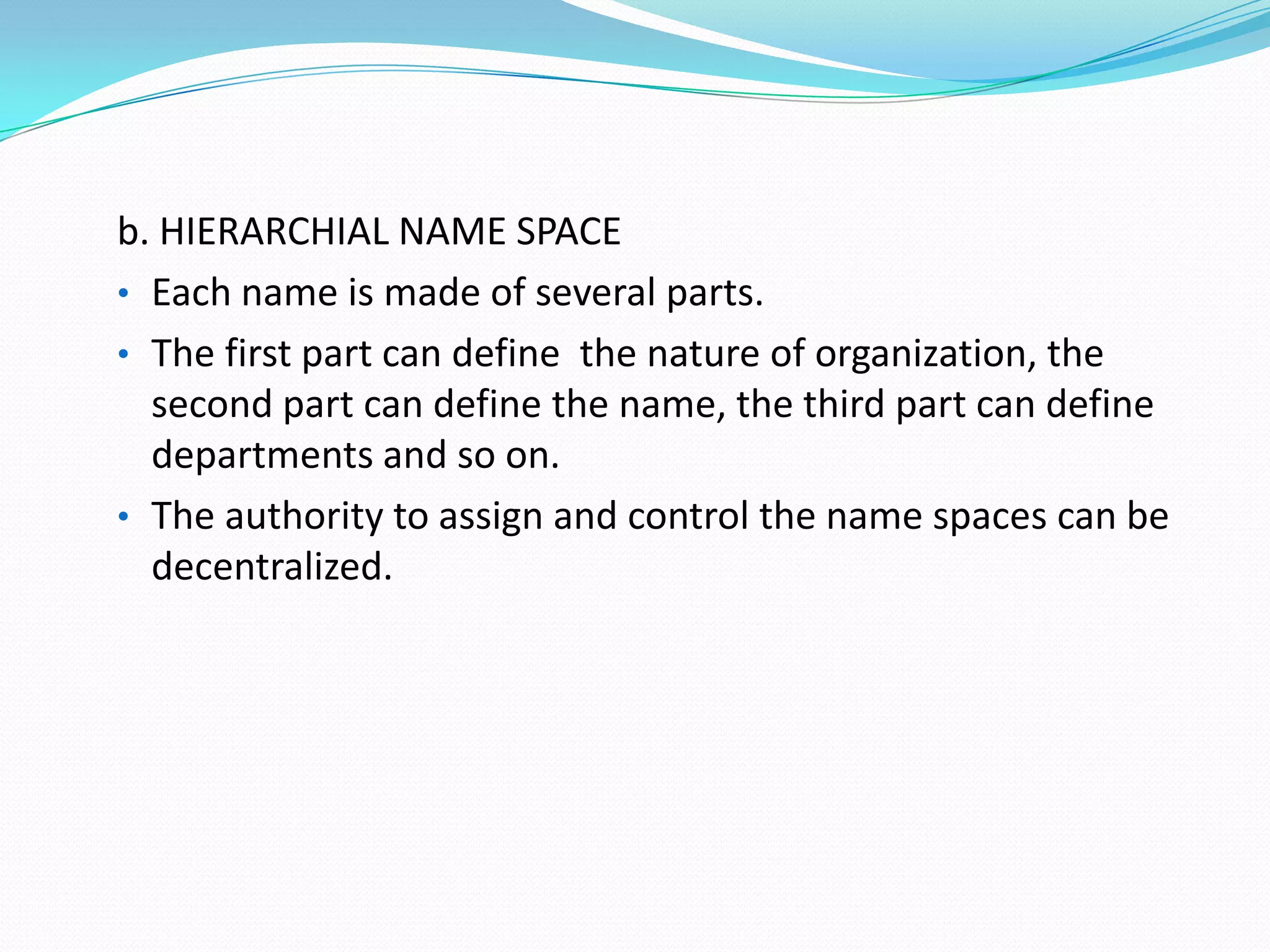 b. HIERARCHIAL NAME SPACE
• Each name is made of several parts.
• The first part can define the nature of organization, the
second part can define the name, the third part can define
departments and so on.
• The authority to assign and control the name spaces can be
decentralized.
 