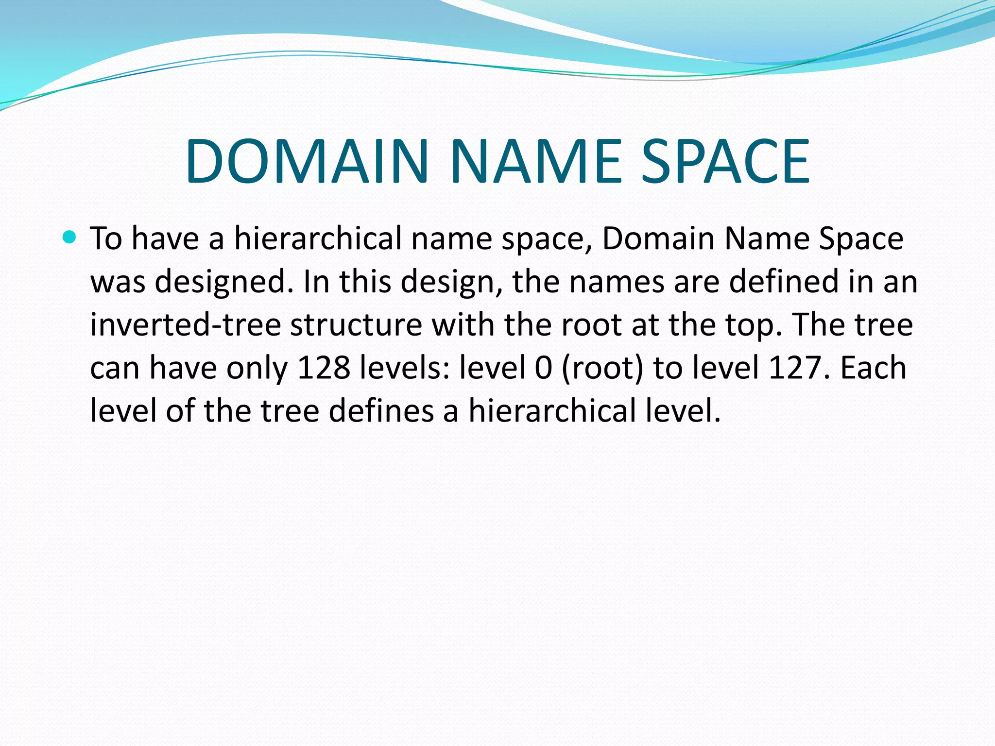 DOMAIN NAME SPACE
 To have a hierarchical name space, Domain Name Space
was designed. In this design, the names are defined in an
inverted-tree structure with the root at the top. The tree
can have only 128 levels: level 0 (root) to level 127. Each
level of the tree defines a hierarchical level.
 