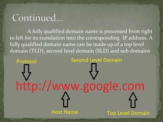 A fully qualified domain name is processed from right
to left for its translation into the corresponding IP address. A
fully qualified domain name can be made up of a top level
domain (TLD), second level domain (SLD) and sub domains

 