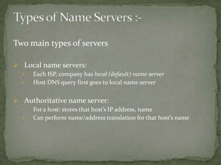 Two main types of servers
 Local name servers:

Each ISP, company has local (default) name server

Host DNS query first goes to local name server
 Authoritative name server:

For a host: stores that host’s IP address, name

Can perform name/address translation for that host’s name

 