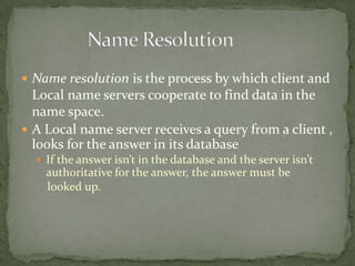 Name resolution is the process by which client and

Local name servers cooperate to find data in the
name space.
 A Local name server receives a query from a client ,
looks for the answer in its database
 If the answer isn’t in the database and the server isn’t

authoritative for the answer, the answer must be
looked up.

 