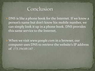  DNS is like a phone book for the Internet. If we know a

person’s name but don’t know his mobile number, we
can simply look it up in a phone book. DNS provides
this same service to the Internet.
 When we visit www.google.com in a browser, our

computer uses DNS to retrieve the website’s IP address
of 173.194.69.147 .

 
