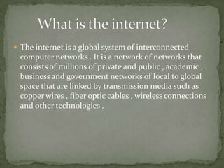  The internet is a global system of interconnected

computer networks . It is a network of networks that
consists of millions of private and public , academic ,
business and government networks of local to global
space that are linked by transmission media such as
copper wires , fiber optic cables , wireless connections
and other technologies .

 