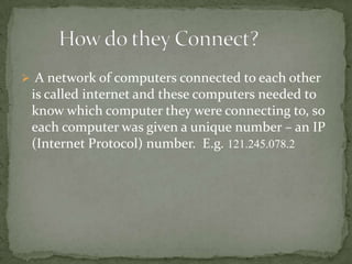  A network of computers connected to each other

is called internet and these computers needed to
know which computer they were connecting to, so
each computer was given a unique number – an IP
(Internet Protocol) number. E.g. 121.245.078.2

 