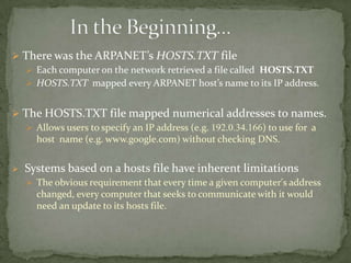  There was the ARPANET’s HOSTS.TXT file
 Each computer on the network retrieved a file called HOSTS.TXT
 HOSTS.TXT mapped every ARPANET host’s name to its IP address.
 The HOSTS.TXT file mapped numerical addresses to names.
 Allows users to specify an IP address (e.g. 192.0.34.166) to use for a
host name (e.g. www.google.com) without checking DNS.


Systems based on a hosts file have inherent limitations
 The obvious requirement that every time a given computer's address

changed, every computer that seeks to communicate with it would
need an update to its hosts file.

 