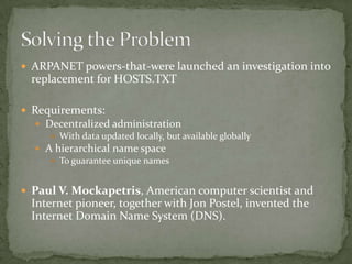  ARPANET powers-that-were launched an investigation into

replacement for HOSTS.TXT
 Requirements:
 Decentralized administration
 With data updated locally, but available globally
 A hierarchical name space
 To guarantee unique names

 Paul V. Mockapetris, American computer scientist and

Internet pioneer, together with Jon Postel, invented the
Internet Domain Name System (DNS).

 