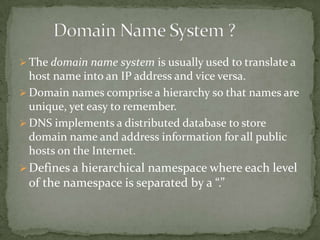  The domain name system is usually used to translate a

host name into an IP address and vice versa.
 Domain names comprise a hierarchy so that names are
unique, yet easy to remember.
 DNS implements a distributed database to store
domain name and address information for all public
hosts on the Internet.
 Defines a hierarchical namespace where each level

of the namespace is separated by a “.”

 