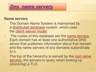 Name servers
1. The Domain Name System is maintained by
a distributed database system, which uses
the client–server model.
2. The nodes of this database are the name servers.
Each domain has at least one authoritative DNS
server that publishes information about that domain
and the name servers of any domains subordinate
to it.
3. The top of the hierarchy is served by the root name
servers, the servers to query when looking up
(resolving) a TLD.
11
Dns name servers
 
