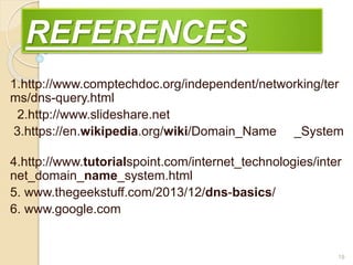 REFERENCES
1.http://www.comptechdoc.org/independent/networking/ter
ms/dns-query.html
2.http://www.slideshare.net
3.https://en.wikipedia.org/wiki/Domain_Name _System
4.http://www.tutorialspoint.com/internet_technologies/inter
net_domain_name_system.html
5. www.thegeekstuff.com/2013/12/dns-basics/
6. www.google.com
19
 