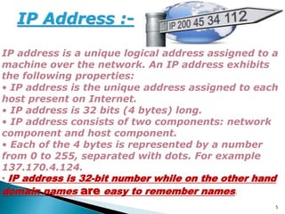 IP address is a unique logical address assigned to a
machine over the network. An IP address exhibits
the following properties:
• IP address is the unique address assigned to each
host present on Internet.
• IP address is 32 bits (4 bytes) long.
• IP address consists of two components: network
component and host component.
• Each of the 4 bytes is represented by a number
from 0 to 255, separated with dots. For example
137.170.4.124.
• IP address is 32-bit number while on the other hand
domain names are easy to remember names.
5
 
