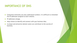 IMPORTANCE OF DNS
 Computers/networks can only understand numbers. It is difficult to remember
the IP addresses assigned to each website.
 IP addresses change.
 Help visitors to identify and connect with your business idea.
 A unique and attractive domain name can contribute to the success of
business.
 