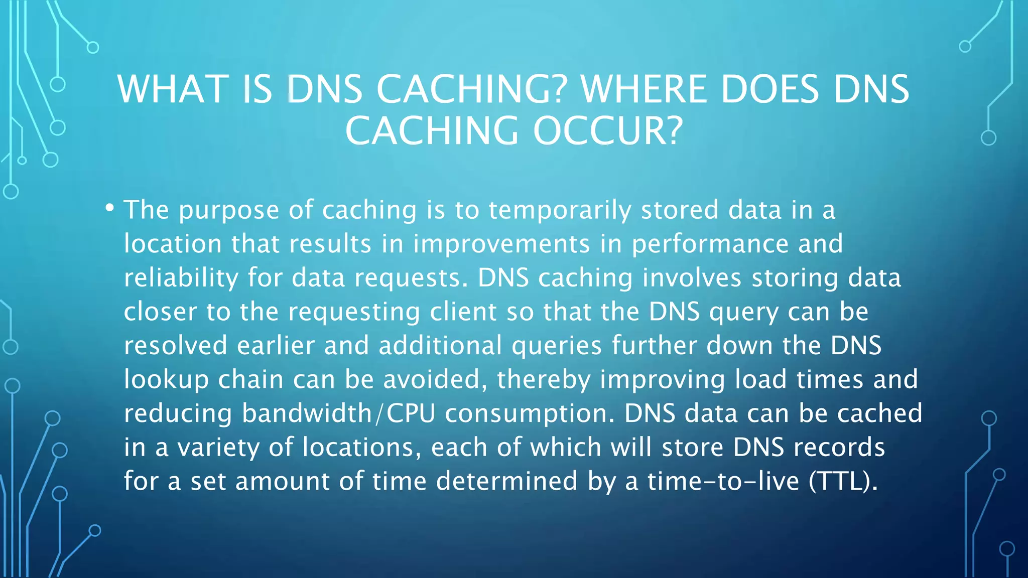 WHAT IS DNS CACHING? WHERE DOES DNS
CACHING OCCUR?
• The purpose of caching is to temporarily stored data in a
location that results in improvements in performance and
reliability for data requests. DNS caching involves storing data
closer to the requesting client so that the DNS query can be
resolved earlier and additional queries further down the DNS
lookup chain can be avoided, thereby improving load times and
reducing bandwidth/CPU consumption. DNS data can be cached
in a variety of locations, each of which will store DNS records
for a set amount of time determined by a time-to-live (TTL).
 