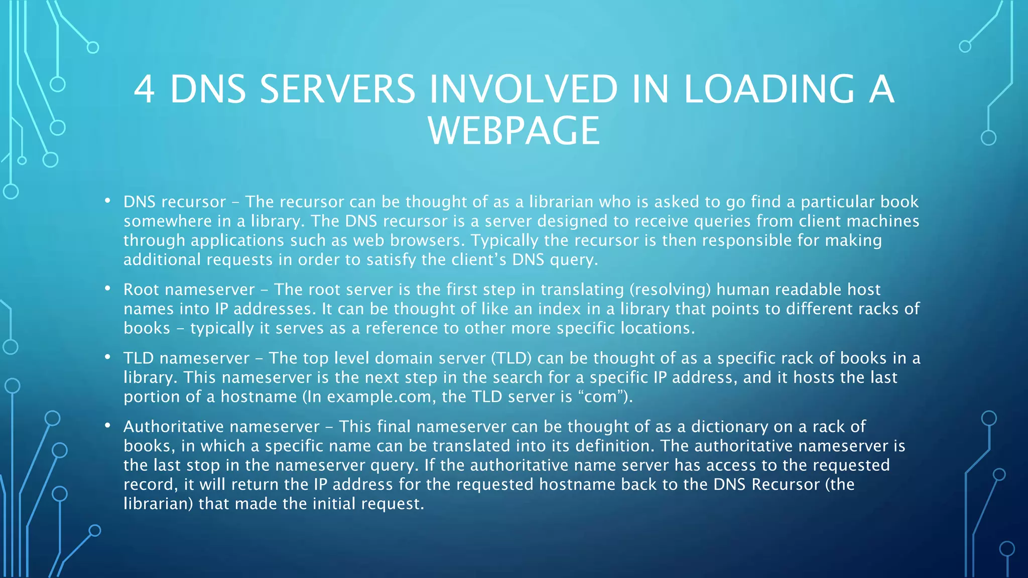 4 DNS SERVERS INVOLVED IN LOADING A
WEBPAGE
• DNS recursor - The recursor can be thought of as a librarian who is asked to go find a particular book
somewhere in a library. The DNS recursor is a server designed to receive queries from client machines
through applications such as web browsers. Typically the recursor is then responsible for making
additional requests in order to satisfy the client’s DNS query.
• Root nameserver - The root server is the first step in translating (resolving) human readable host
names into IP addresses. It can be thought of like an index in a library that points to different racks of
books - typically it serves as a reference to other more specific locations.
• TLD nameserver - The top level domain server (TLD) can be thought of as a specific rack of books in a
library. This nameserver is the next step in the search for a specific IP address, and it hosts the last
portion of a hostname (In example.com, the TLD server is “com”).
• Authoritative nameserver - This final nameserver can be thought of as a dictionary on a rack of
books, in which a specific name can be translated into its definition. The authoritative nameserver is
the last stop in the nameserver query. If the authoritative name server has access to the requested
record, it will return the IP address for the requested hostname back to the DNS Recursor (the
librarian) that made the initial request.
 