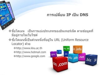 ชื่อโดเมน เป็นการแบ่งประเภทของอินเทอร์เน็ต ตามข ้อมูลที่
มีอยู่ภายในเว็บไซต์
ซึ่งโดเมนนี้เป็นส่วนหนึ่งที่อยู่ใน URL (Uniform Resource
Locator) ด ้วย
http://www.kku.ac.th
http://www.hotmail.com
http://www.google.com
การเปลี่ยน IP เป็ น DNS
 