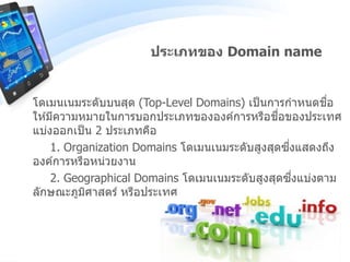 โดเมนเนมระดับบนสุด (Top-Level Domains) เป็นการกาหนดชื่อ
ให ้มีความหมายในการบอกประเภทขององค์การหรือชื่อของประเทศ
แบ่งออกเป็น 2 ประเภทคือ
1. Organization Domains โดเมนเนมระดับสูงสุดซึ่งแสดงถึง
องค์การหรือหน่วยงาน
2. Geographical Domains โดเมนเนมระดับสูงสุดซึ่งแบ่งตาม
ลักษณะภูมิศาสตร์ หรือประเทศ
ประเภทของ Domain name
 