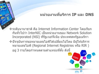 ระดับนานาชาติ คือ Internet Information Center โดยเรียก
กันทั่วไปว่า InterNIC เป็นหน่วยงานของ Network Solution
Incorporated (NSI) ที่รัฐเวอร์จีเนีย ประเทศสหรัฐอเมริกา
ปัจจุบันการขอหมายเลขไอพีได ้เปลี่ยนไปโดย มีผู้ให ้บริการ
หมายเลขไอพี (Regional Internet Registries หรือ RIR )
อยู่ 3 รายโดยกาหนดตามตาแหน่งที่ตั้ง ดังนี้
หน่วยงานที่บริการ IP และ DNS
 