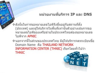 ดังนั้นในการขอหมายเลขไอพีจึงขึ้นอยู่กับสถานที่ตั้ง
(ประเทศ) และผู้ให ้บริการในพื้นที่เท่านั้นตัวอย่างเช่นการขอ
หมายเลขไอพีของเครือข่ายในประเทศไทยต ้องขอหมายเลข
ไอพีจาก APNIC
นอกจากนี้ในส่วนของประเทศไทย มีผู้ให ้บริการจดทะเบียนชื่อ
Domain Name คือ THAILAND NETWORK
INFORMATION CENTER (THNIC) เรียกโดยทั่วไปว่า
THNIC
หน่วยงานที่บริการ IP และ DNS
 