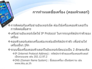 การกาหนดชื่อเครื่อง (คอมพิวเตอร์)
การติดต่อกับเครือข่ายอินเทอร์เน็ต ต ้องใช ้เครื่องคอมพิวเตอร์ใน
การติดต่อสื่อสาร
เครือข่ายอินเทอร์เน็ตใช ้IP Protocol ในการระบุรหัสประจาตัวของ
เครื่อง
คอมพิวเตอร์แต่ละเครื่องต ้องจะต ้องมีรหัสประจาตัว เพื่อช่วยให ้
เครื่องอื่นๆ รู้จัก
ระบบชื่อเครื่องคอมพิวเตอร์ในอินเทอร์เน็ตแบ่งเป็น 2 ลักษณะคือ
IP (Internet Protocol Address) : รหัสประจาตัวของเครื่องคอมพิวเตอร์
เป็นระบบเลข เช่น 202.12.97.2
DNS (Domain Name System) : ชื่อของเครื่อง เป็นข ้อความ เช่น
www.kku.ac.th
 