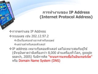 การจดจาเลข IP Address
ระบบเลข เช่น 202.12.97.2
เป็นเรื่องค่อนข ้างยากสาหรับมนุษย์
แต่ง่ายสาหรับคอมพิวเตอร์
IP address เหมาะกับคอมพิวเตอร์ แต่ไม่เหมาะสมกับผู้ใช ้
(ปัจจุบันคาดว่ามีเครื่องกว่า 8,000 ล ้านเครื่องทั่วโลก, google
search, 2005) จึงมีการคิด "ระบบการแทนชื่อในอินเทอร์เน็ต"
หรือ Domain Name System (DNS)
การทางานของ IP Address
(Internet Protocol Address)
 
