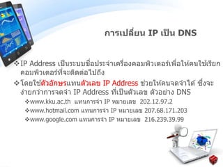IP Address เป็นระบบชื่อประจาเครื่องคอมพิวเตอร์เพื่อให ้คนใช ้เรียก
คอมพิวเตอร์ที่จะติดต่อไปถึง
โดยใช ้ตัวอักษรแทนตัวเลข IP Address ช่วยให ้คนจดจาได ้ ซึ่งจะ
ง่ายกว่าการจดจา IP Address ที่เป็นตัวเลข ตัวอย่าง DNS
www.kku.ac.th แทนการจา IP หมายเลข 202.12.97.2
www.hotmail.com แทนการจา IP หมายเลข 207.68.171.203
www.google.com แทนการจา IP หมายเลข 216.239.39.99
การเปลี่ยน IP เป็ น DNS
 