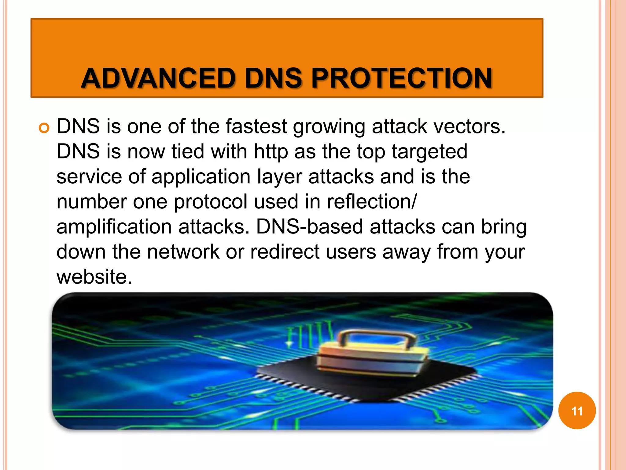 ADVANCED DNS PROTECTION
 DNS is one of the fastest growing attack vectors.
DNS is now tied with http as the top targeted
service of application layer attacks and is the
number one protocol used in reflection/
amplification attacks. DNS-based attacks can bring
down the network or redirect users away from your
website.
11
 