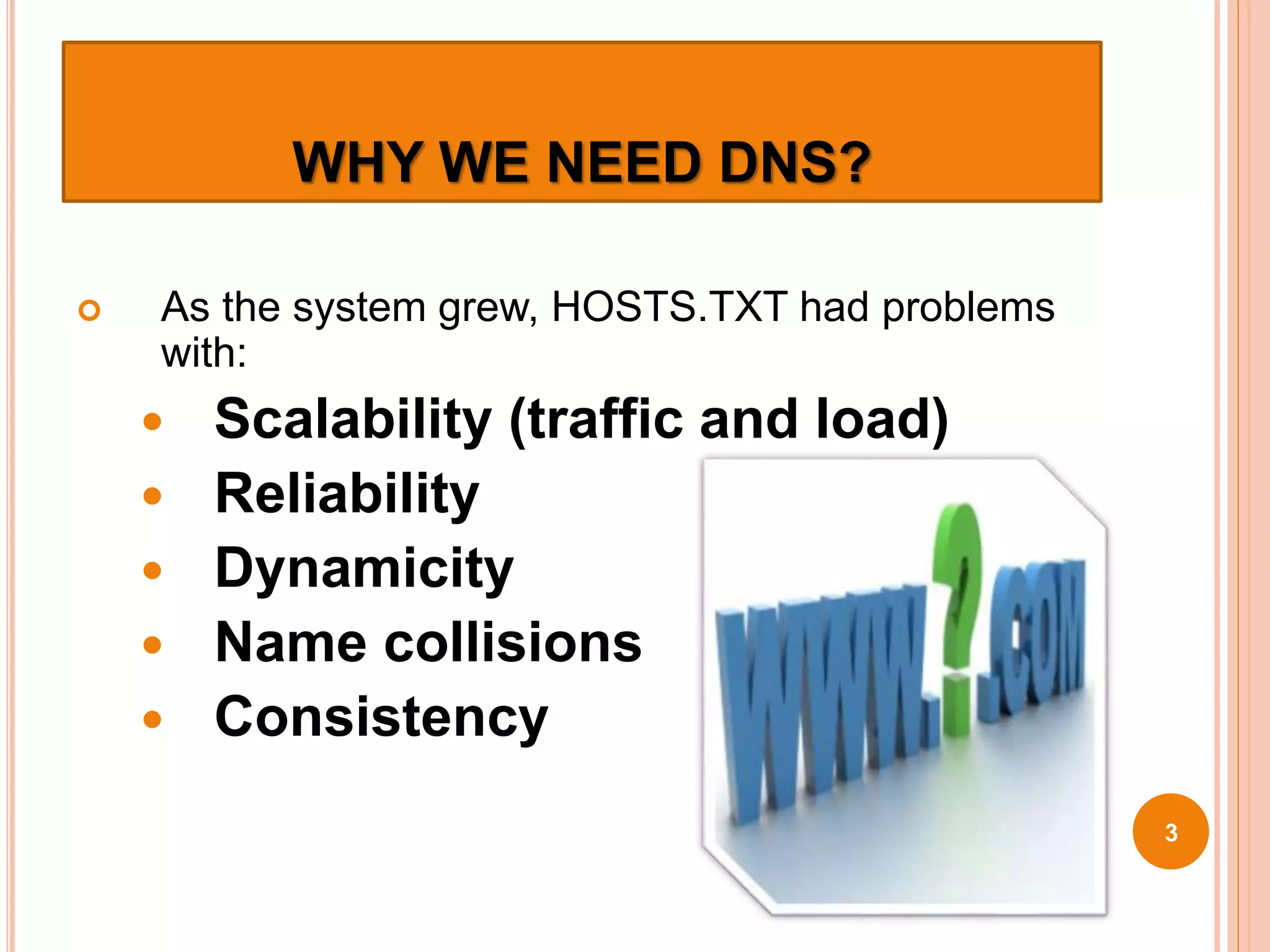 WHY WE NEED DNS?
 As the system grew, HOSTS.TXT had problems
with:
 Scalability (traffic and load)
 Reliability
 Dynamicity
 Name collisions
 Consistency
3
 