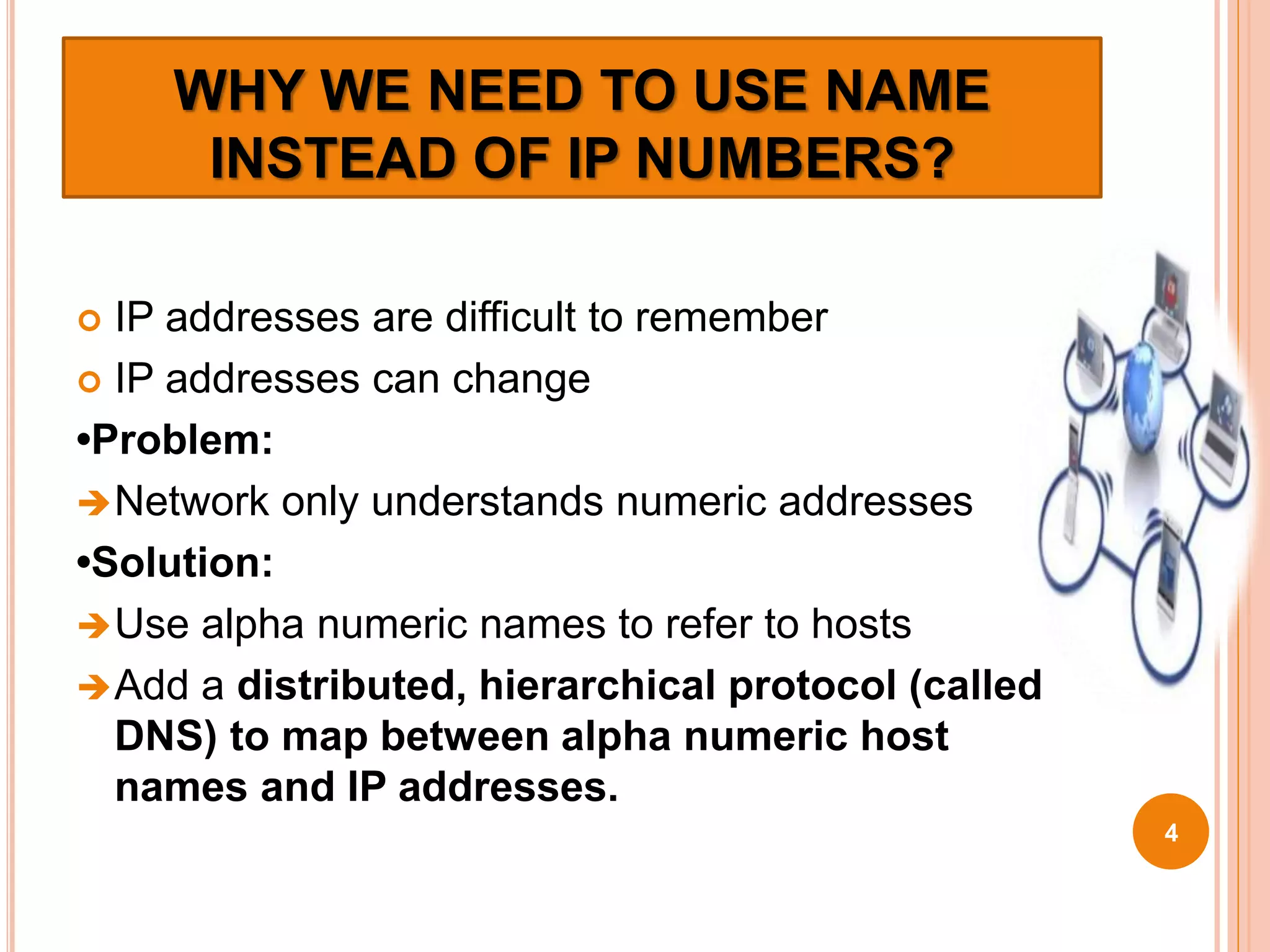 WHY WE NEED TO USE NAME
INSTEAD OF IP NUMBERS?
 IP addresses are difficult to remember
 IP addresses can change
•Problem:
Network only understands numeric addresses
•Solution:
Use alpha numeric names to refer to hosts
Add a distributed, hierarchical protocol (called
DNS) to map between alpha numeric host
names and IP addresses.
4
 