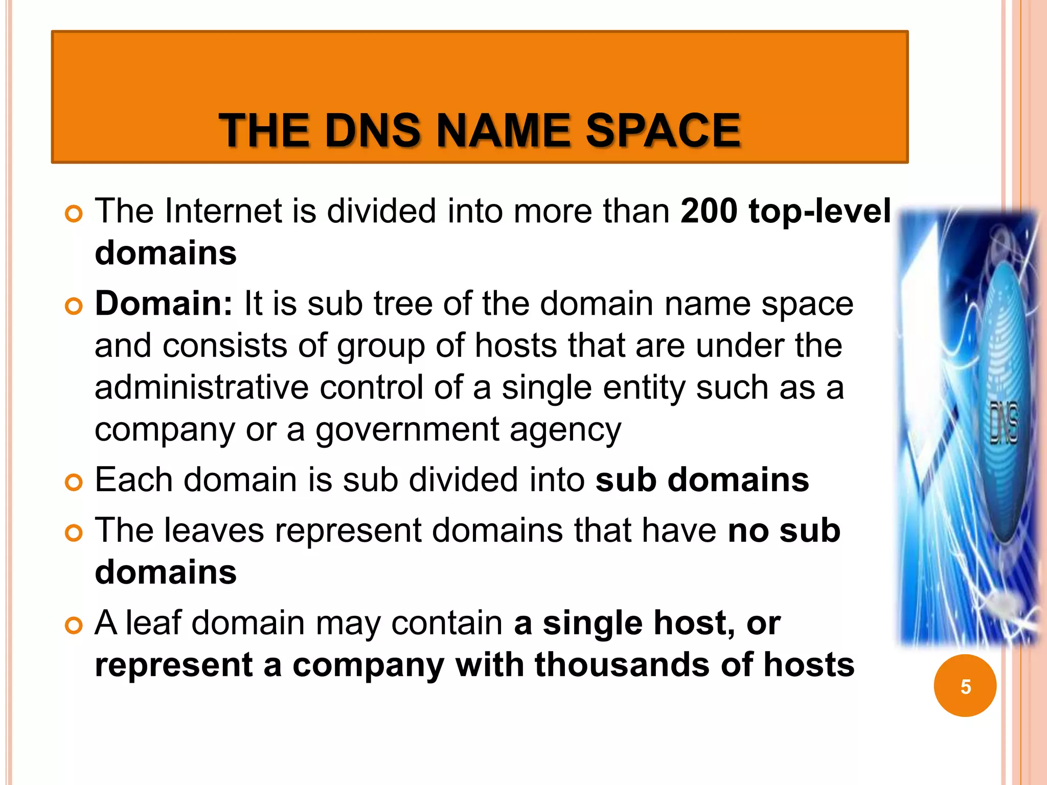 THE DNS NAME SPACE
 The Internet is divided into more than 200 top-level
domains
 Domain: It is sub tree of the domain name space
and consists of group of hosts that are under the
administrative control of a single entity such as a
company or a government agency
 Each domain is sub divided into sub domains
 The leaves represent domains that have no sub
domains
 A leaf domain may contain a single host, or
represent a company with thousands of hosts
5
 