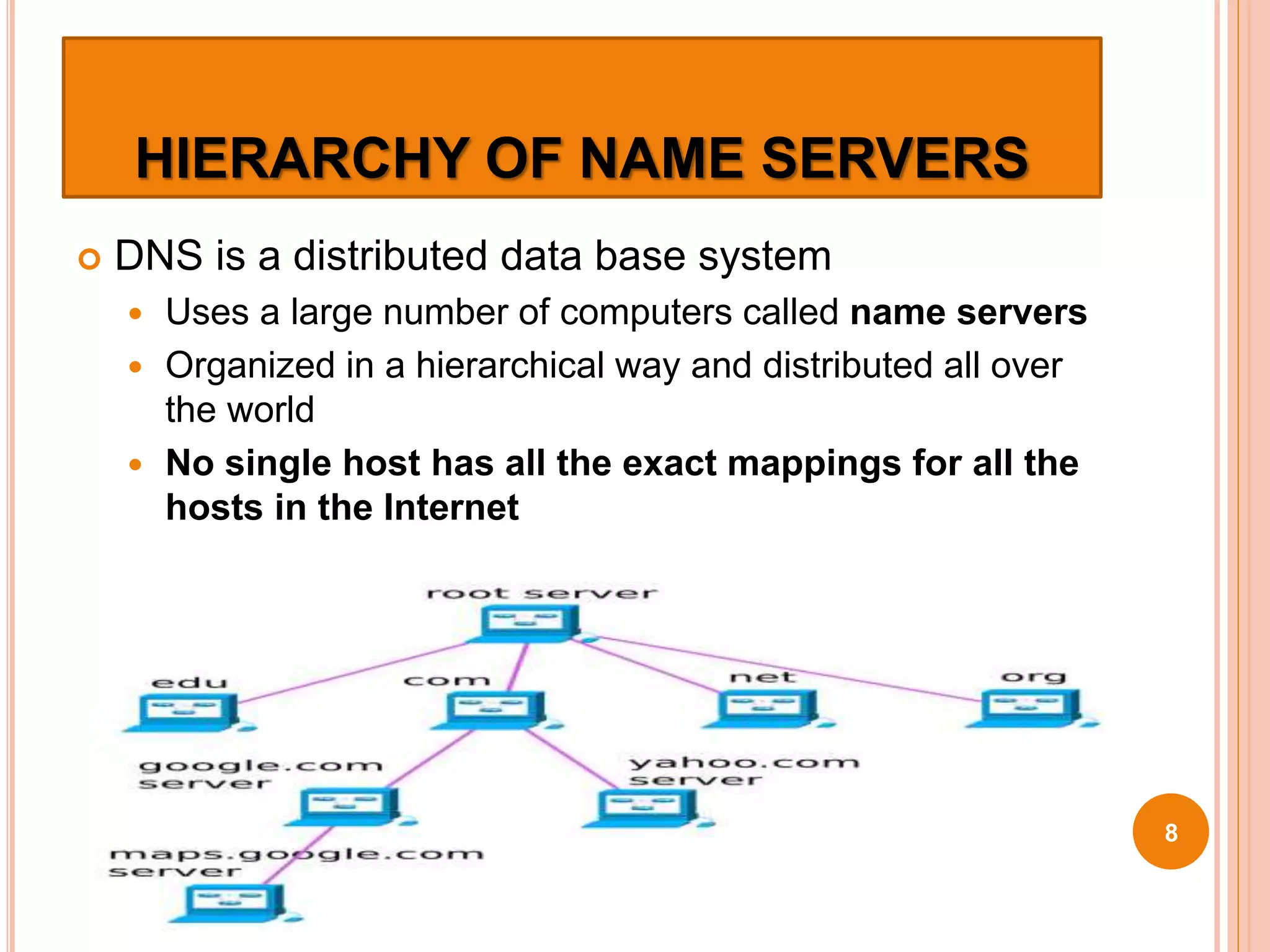 HIERARCHY OF NAME SERVERS
 DNS is a distributed data base system
 Uses a large number of computers called name servers
 Organized in a hierarchical way and distributed all over
the world
 No single host has all the exact mappings for all the
hosts in the Internet
8
 
