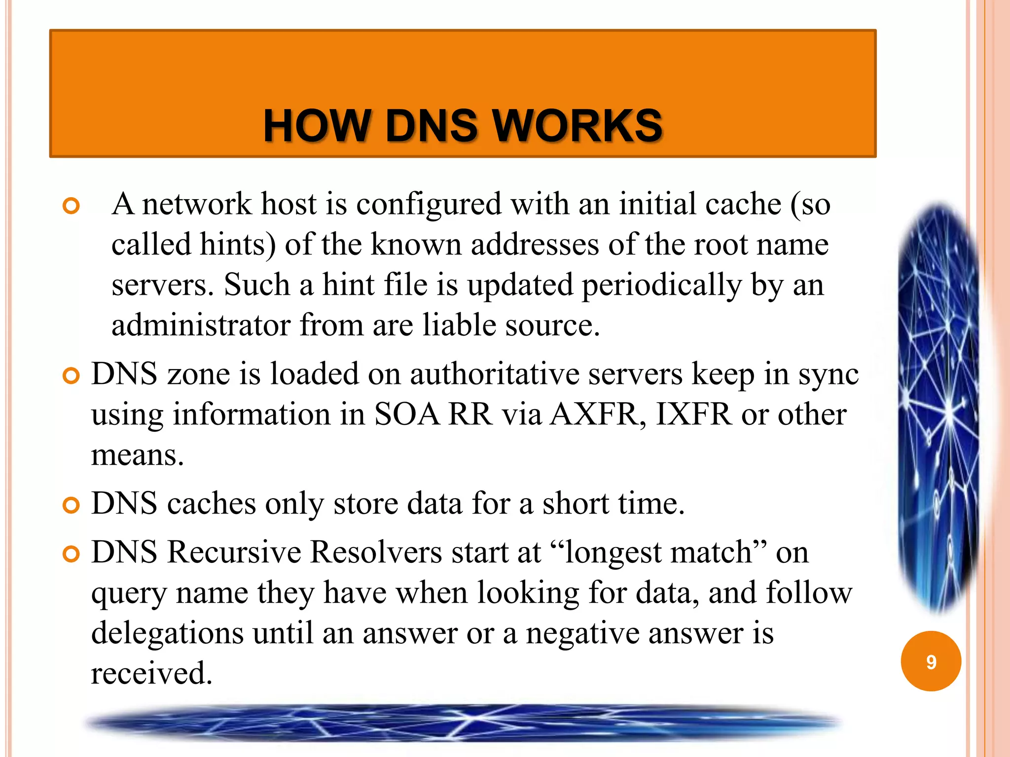 HOW DNS WORKS
 A network host is configured with an initial cache (so
called hints) of the known addresses of the root name
servers. Such a hint file is updated periodically by an
administrator from are liable source.
 DNS zone is loaded on authoritative servers keep in sync
using information in SOA RR via AXFR, IXFR or other
means.
 DNS caches only store data for a short time.
 DNS Recursive Resolvers start at “longest match” on
query name they have when looking for data, and follow
delegations until an answer or a negative answer is
received. 9
 