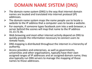 DOMAIN NAME SYSTEM (DNS)
 The domain name system (DNS) is the way that internet domain
names are located and translated into internet protocol (IP)
addresses.
 The domain name system maps the name people use to locate a
website to the IP address that a computer uses to locate a website.
 For example, if someone types facebook.com into a web browser, a
server behind the scenes will map that name to the IP address
31.13.72.36.
 Web browsing and most other internet activity depend on DNS to
quickly provide the information necessary to connect users to
remote hosts.
 DNS mapping is distributed throughout the internet in a hierarchy of
authority.
 Access providers and enterprises, as well as governments,
universities and other organizations, typically have their own
assigned ranges of IP addresses and an assigned domain name; they
also typically run DNS servers to manage the mapping of those
names to those addresses.
 