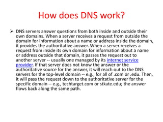 How does DNS work?
 DNS servers answer questions from both inside and outside their
own domains. When a server receives a request from outside the
domain for information about a name or address inside the domain,
it provides the authoritative answer. When a server receives a
request from inside its own domain for information about a name
or address outside that domain, it passes the request out to
another server -- usually one managed by its internet service
provider. If that server does not know the answer or the
authoritative source for the answer, it will reach out to the DNS
servers for the top-level domain -- e.g., for all of .com or .edu. Then,
it will pass the request down to the authoritative server for the
specific domain -- e.g., techtarget.com or stkate.edu; the answer
flows back along the same path.
 