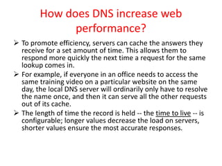 How does DNS increase web
performance?
 To promote efficiency, servers can cache the answers they
receive for a set amount of time. This allows them to
respond more quickly the next time a request for the same
lookup comes in.
 For example, if everyone in an office needs to access the
same training video on a particular website on the same
day, the local DNS server will ordinarily only have to resolve
the name once, and then it can serve all the other requests
out of its cache.
 The length of time the record is held -- the time to live -- is
configurable; longer values decrease the load on servers,
shorter values ensure the most accurate responses.
 