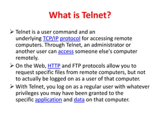 What is Telnet?
 Telnet is a user command and an
underlying TCP/IP protocol for accessing remote
computers. Through Telnet, an administrator or
another user can access someone else's computer
remotely.
 On the Web, HTTP and FTP protocols allow you to
request specific files from remote computers, but not
to actually be logged on as a user of that computer.
 With Telnet, you log on as a regular user with whatever
privileges you may have been granted to the
specific application and data on that computer.
 