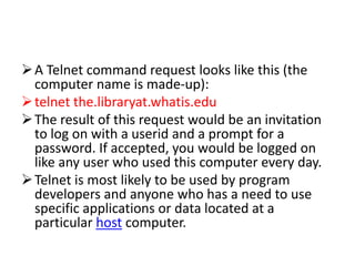 A Telnet command request looks like this (the
computer name is made-up):
telnet the.libraryat.whatis.edu
The result of this request would be an invitation
to log on with a userid and a prompt for a
password. If accepted, you would be logged on
like any user who used this computer every day.
Telnet is most likely to be used by program
developers and anyone who has a need to use
specific applications or data located at a
particular host computer.
 