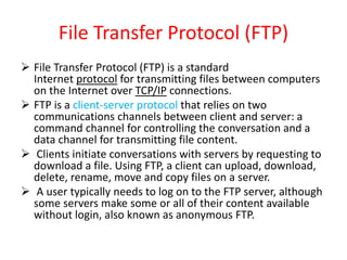 File Transfer Protocol (FTP)
 File Transfer Protocol (FTP) is a standard
Internet protocol for transmitting files between computers
on the Internet over TCP/IP connections.
 FTP is a client-server protocol that relies on two
communications channels between client and server: a
command channel for controlling the conversation and a
data channel for transmitting file content.
 Clients initiate conversations with servers by requesting to
download a file. Using FTP, a client can upload, download,
delete, rename, move and copy files on a server.
 A user typically needs to log on to the FTP server, although
some servers make some or all of their content available
without login, also known as anonymous FTP.
 