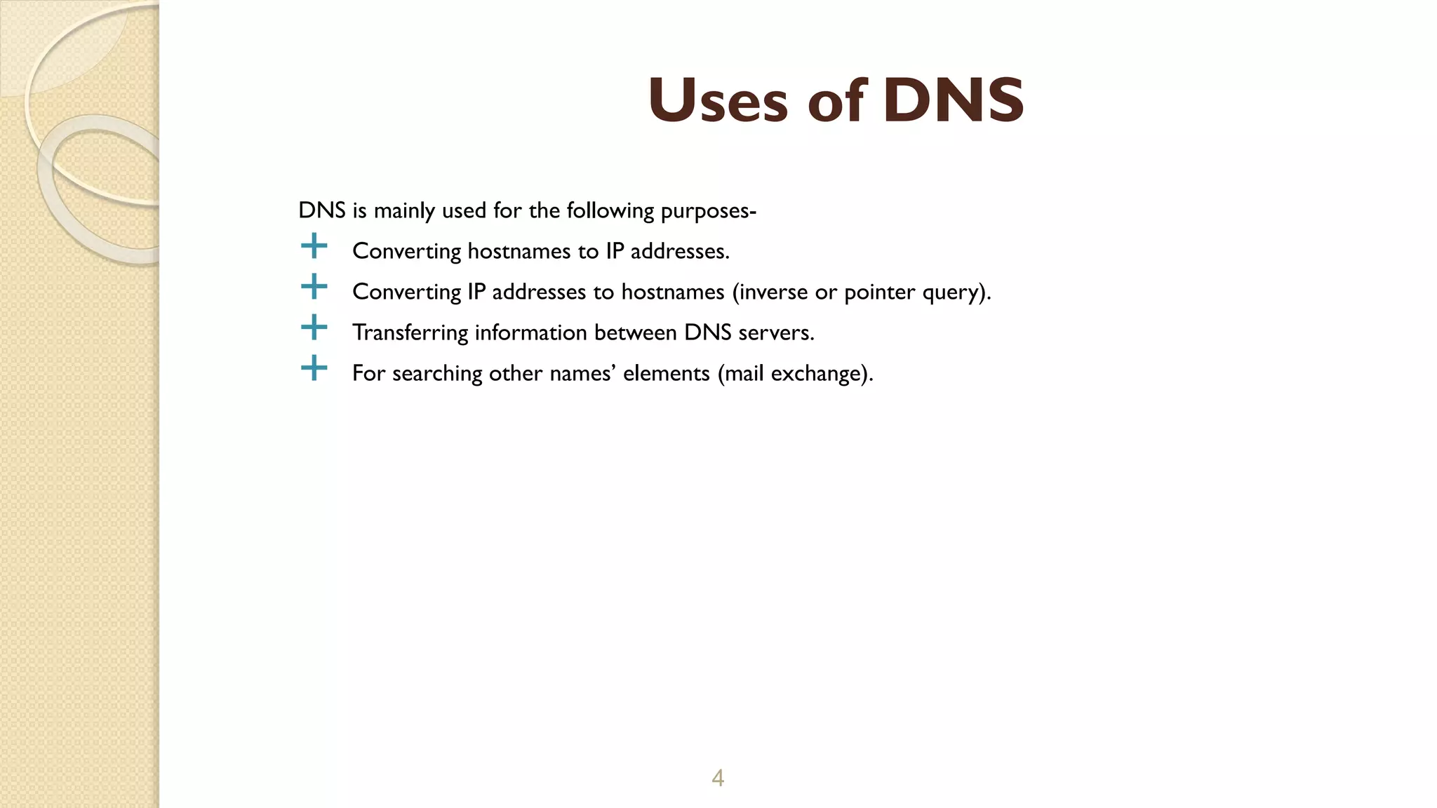 DNS is mainly used for the following purposes-
 Converting hostnames to IP addresses.
 Converting IP addresses to hostnames (inverse or pointer query).
 Transferring information between DNS servers.
 For searching other names’ elements (mail exchange).
4
Uses of DNS
 