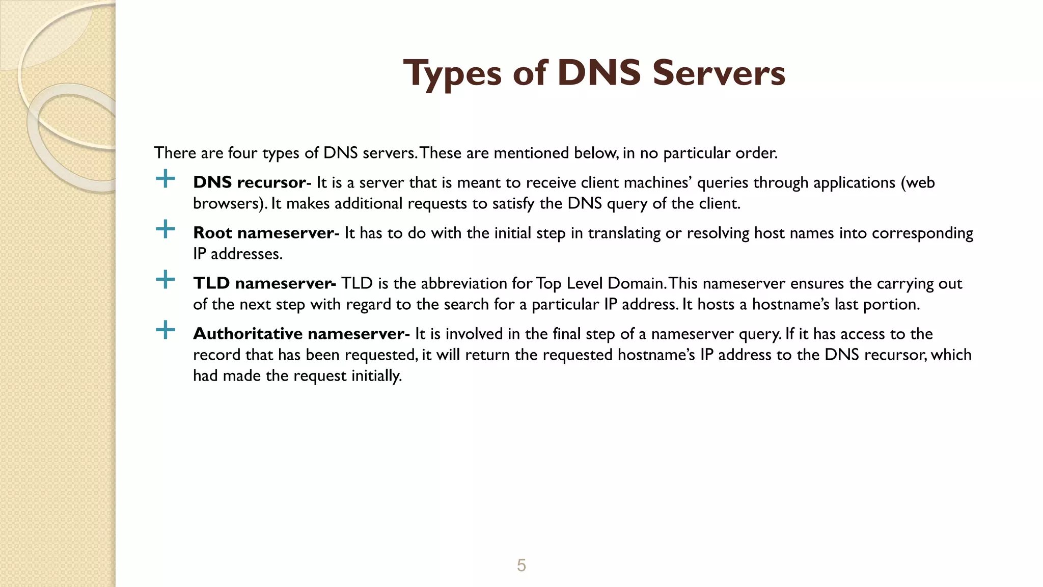 There are four types of DNS servers.These are mentioned below, in no particular order.
 DNS recursor- It is a server that is meant to receive client machines’ queries through applications (web
browsers). It makes additional requests to satisfy the DNS query of the client.
 Root nameserver- It has to do with the initial step in translating or resolving host names into corresponding
IP addresses.
 TLD nameserver- TLD is the abbreviation for Top Level Domain.This nameserver ensures the carrying out
of the next step with regard to the search for a particular IP address. It hosts a hostname’s last portion.
 Authoritative nameserver- It is involved in the final step of a nameserver query. If it has access to the
record that has been requested, it will return the requested hostname’s IP address to the DNS recursor, which
had made the request initially.
5
Types of DNS Servers
 