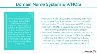Meanwhile, in the DNS, all the necessary data have
to be present for this operation, but the ownership
data are limited. This dichotomy of WHOIS and the
other parts of DNS is frequently seen as a serious
shortcoming affecting the security of both
subsystems. And yet, we have to live with this, as it is
a consequence of the approach of the founding
fathers of the Internet who initially saw it as a
network of a more-or-less trusted and friendly
community. Well, it is not quite what it became.
In the present document,
we will not deal with the
WHOIS subsystem
anymore. Even though it is
a part of the domain name
system, the system itself
is fully functional without it.
Instead, we shall focus on
name servers, since these
are the first which come to
mind when speaking about
DNS anyway.
Domain Name System & WHOIS
 